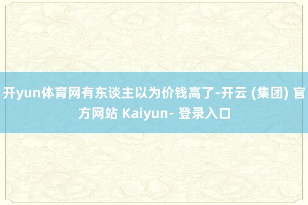 开yun体育网有东谈主以为价钱高了-开云 (集团) 官方网站 Kaiyun- 登录入口