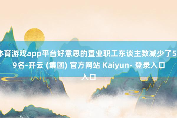 体育游戏app平台好意思的置业职工东谈主数减少了559名-开云 (集团) 官方网站 Kaiyun- 登录入口