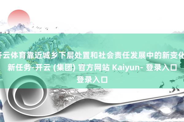 开云体育靠近城乡下层处置和社会责任发展中的新变化、新任务-开云 (集团) 官方网站 Kaiyun- 登录入口