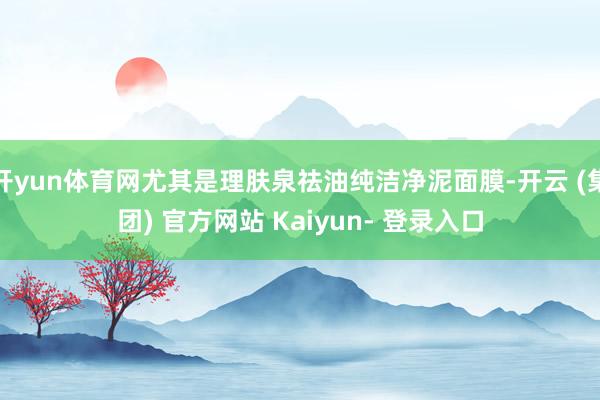 开yun体育网尤其是理肤泉祛油纯洁净泥面膜-开云 (集团) 官方网站 Kaiyun- 登录入口