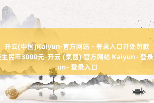开云(中国)Kaiyun·官方网站 - 登录入口并处罚款东谈主民币3000元-开云 (集团) 官方网站 Kaiyun- 登录入口