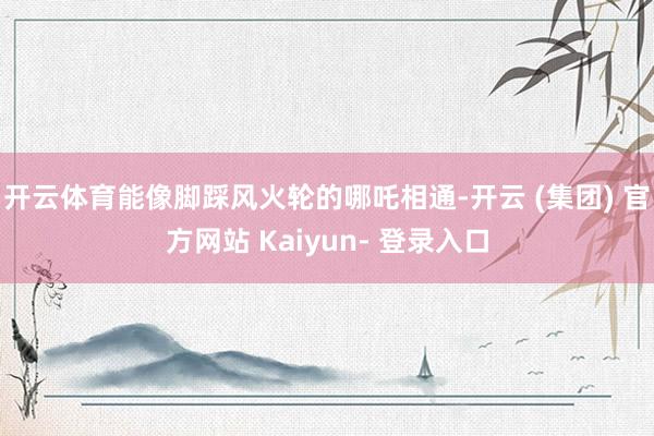 开云体育能像脚踩风火轮的哪吒相通-开云 (集团) 官方网站 Kaiyun- 登录入口