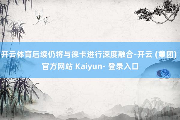 开云体育后续仍将与徕卡进行深度融合-开云 (集团) 官方网站 Kaiyun- 登录入口