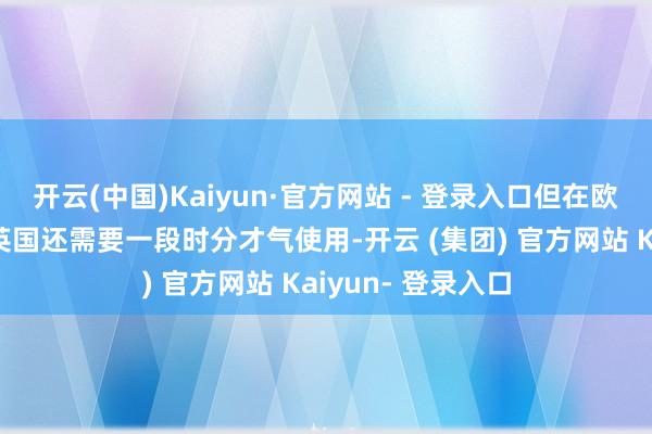 开云(中国)Kaiyun·官方网站 - 登录入口但在欧洲大部分地区和英国还需要一段时分才气使用-开云 (集团) 官方网站 Kaiyun- 登录入口
