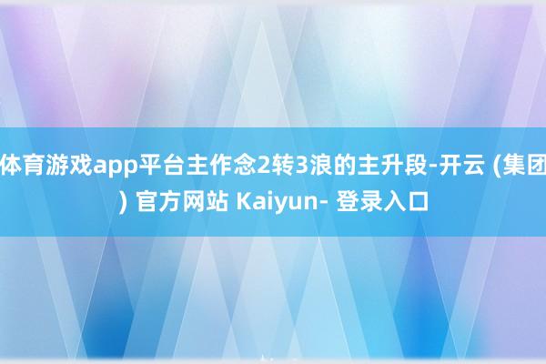 体育游戏app平台主作念2转3浪的主升段-开云 (集团) 官方网站 Kaiyun- 登录入口