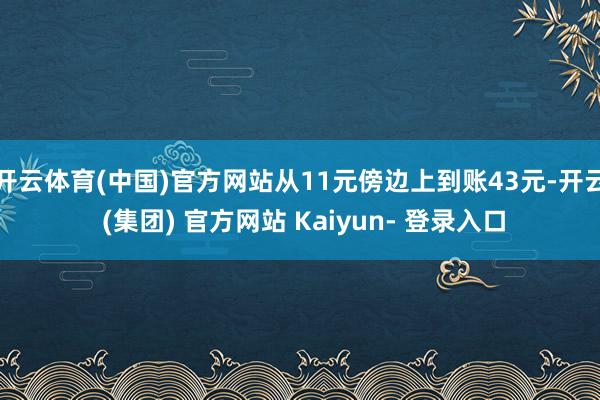 开云体育(中国)官方网站从11元傍边上到账43元-开云 (集团) 官方网站 Kaiyun- 登录入口