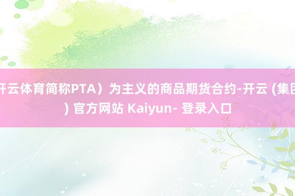 开云体育简称PTA）为主义的商品期货合约-开云 (集团) 官方网站 Kaiyun- 登录入口