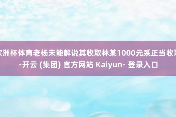 欧洲杯体育老杨未能解说其收取林某1000元系正当收取-开云 (集团) 官方网站 Kaiyun- 登录入口