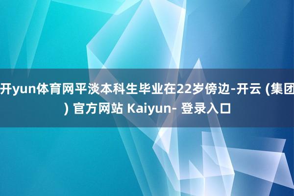 开yun体育网平淡本科生毕业在22岁傍边-开云 (集团) 官方网站 Kaiyun- 登录入口