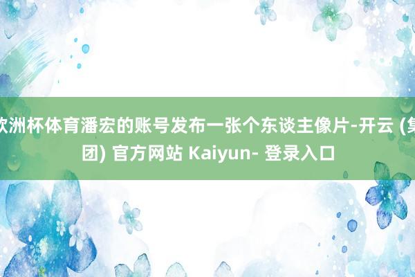 欧洲杯体育潘宏的账号发布一张个东谈主像片-开云 (集团) 官方网站 Kaiyun- 登录入口