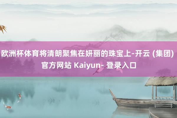 欧洲杯体育将清朗聚焦在妍丽的珠宝上-开云 (集团) 官方网站 Kaiyun- 登录入口